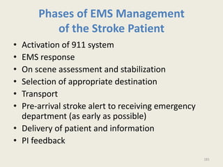 Phases of EMS Management
of the Stroke Patient
• Activation of 911 system
• EMS response
• On scene assessment and stabilization
• Selection of appropriate destination
• Transport
• Pre-arrival stroke alert to receiving emergency
department (as early as possible)
• Delivery of patient and information
• PI feedback
181
 