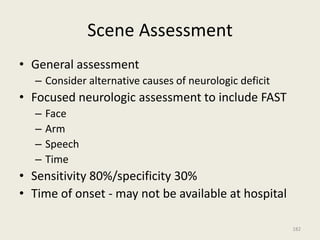 Scene Assessment
• General assessment
– Consider alternative causes of neurologic deficit
• Focused neurologic assessment to include FAST
– Face
– Arm
– Speech
– Time
• Sensitivity 80%/specificity 30%
• Time of onset - may not be available at hospital
182
 