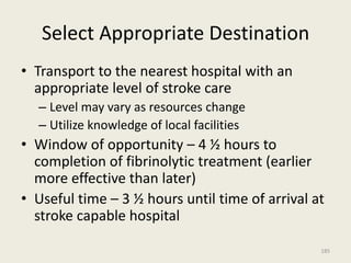 Select Appropriate Destination
• Transport to the nearest hospital with an
appropriate level of stroke care
– Level may vary as resources change
– Utilize knowledge of local facilities
• Window of opportunity – 4 ½ hours to
completion of fibrinolytic treatment (earlier
more effective than later)
• Useful time – 3 ½ hours until time of arrival at
stroke capable hospital
185
 