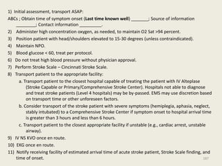 1) Initial assessment, transport ASAP:
ABCs ; Obtain time of symptom onset (Last time known well) _______; Source of information
________; Contact information _________.
2) Administer high concentration oxygen, as needed, to maintain O2 Sat >94 percent.
3) Position patient with head/shoulders elevated to 15-30 degrees (unless contraindicated).
4) Maintain NPO.
5) Blood glucose < 60, treat per protocol.
6) Do not treat high blood pressure without physician approval.
7) Perform Stroke Scale – Cincinnati Stroke Scale.
8) Transport patient to the appropriate facility:
a. Transport patient to the closest hospital capable of treating the patient with IV Alteplase
(Stroke Capable or Primary/Comprehensive Stroke Center). Hospitals not able to diagnose
and treat stroke patients (Level 4 hospitals) may be by-passed. EMS may use discretion based
on transport time or other unforeseen factors.
b. Consider transport of the stroke patient with severe symptoms (hemiplegia, aphasia, neglect,
stably intubated) to a Comprehensive Stroke Center if symptom onset to hospital arrival time
is greater than 3 hours and less than 6 hours.
c. Transport patient to the closest appropriate facility if unstable (e.g., cardiac arrest, unstable
airway).
9) IV NS KVO once en route.
10) EKG once en route.
11) Notify receiving facility of estimated arrival time of acute stroke patient, Stroke Scale finding, and
time of onset. 187
 