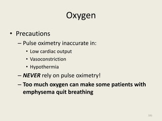 Oxygen
• Precautions
– Pulse oximetry inaccurate in:
• Low cardiac output
• Vasoconstriction
• Hypothermia
– NEVER rely on pulse oximetry!
– Too much oxygen can make some patients with
emphysema quit breathing
191
 