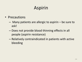Aspirin
• Precautions
– Many patients are allergic to aspirin – be sure to
ask!
– Does not provide blood thinning effects in all
people (aspirin resistance)
– Relatively contraindicated in patients with active
bleeding
194
 