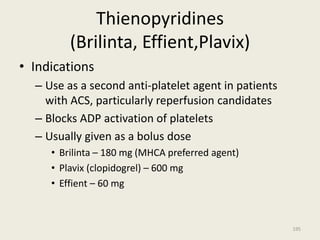 Thienopyridines
(Brilinta, Effient,Plavix)
• Indications
– Use as a second anti-platelet agent in patients
with ACS, particularly reperfusion candidates
– Blocks ADP activation of platelets
– Usually given as a bolus dose
• Brilinta – 180 mg (MHCA preferred agent)
• Plavix (clopidogrel) – 600 mg
• Effient – 60 mg
195
 