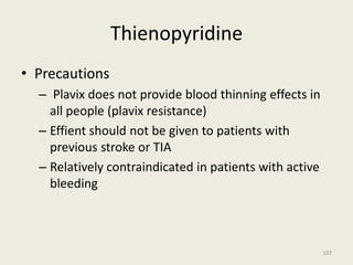 Thienopyridine
• Precautions
– Plavix does not provide blood thinning effects in
all people (plavix resistance)
– Effient should not be given to patients with
previous stroke or TIA
– Relatively contraindicated in patients with active
bleeding
197
 