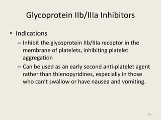 Glycoprotein IIb/IIIa Inhibitors
• Indications
– Inhibit the glycoprotein IIb/IIIa receptor in the
membrane of platelets, inhibiting platelet
aggregation
– Can be used as an early second anti-platelet agent
rather than thienopyridines, especially in those
who can’t swallow or have nausea and vomiting.
198
 