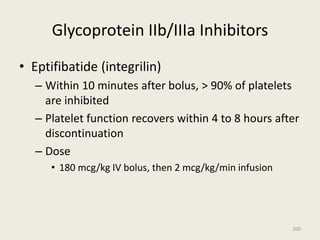 Glycoprotein IIb/IIIa Inhibitors
• Eptifibatide (integrilin)
– Within 10 minutes after bolus, > 90% of platelets
are inhibited
– Platelet function recovers within 4 to 8 hours after
discontinuation
– Dose
• 180 mcg/kg IV bolus, then 2 mcg/kg/min infusion
200
 
