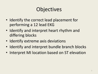 Objectives
• Identify the correct lead placement for
performing a 12 lead EKG
• Identify and interpret heart rhythm and
differing blocks
• Identify extreme axis deviations
• Identify and interpret bundle branch blocks
• Interpret MI location based on ST elevation
2
 