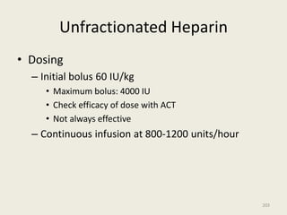Unfractionated Heparin
• Dosing
– Initial bolus 60 IU/kg
• Maximum bolus: 4000 IU
• Check efficacy of dose with ACT
• Not always effective
– Continuous infusion at 800-1200 units/hour
203
 