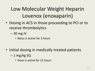Low Molecular Weight Heparin
Lovenox (enoxaparin)
• Dosing in ACS in those proceeding to PCI or to
receive thrombolytics
– 30 mg IV
• Bolus is active for 3 hours
• Initial dosing in medically treated patients
– 1 mg/kg SQ
• Dose is active for 12 hours
204
 