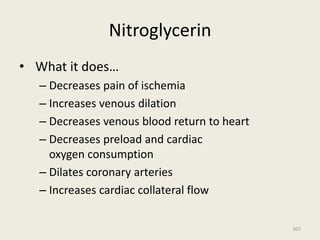 Nitroglycerin
• What it does…
– Decreases pain of ischemia
– Increases venous dilation
– Decreases venous blood return to heart
– Decreases preload and cardiac
oxygen consumption
– Dilates coronary arteries
– Increases cardiac collateral flow
207
 