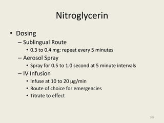 Nitroglycerin
• Dosing
– Sublingual Route
• 0.3 to 0.4 mg; repeat every 5 minutes
– Aerosol Spray
• Spray for 0.5 to 1.0 second at 5 minute intervals
– IV Infusion
• Infuse at 10 to 20 µg/min
• Route of choice for emergencies
• Titrate to effect
209
 
