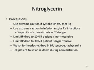 Nitroglycerin
• Precautions
– Use extreme caution if systolic BP <90 mm Hg
– Use extreme caution in Inferior and/or RV infarctions
– Suspect RV infarction with inferior ST changes
– Limit BP drop to 10% if patient is normotensive
– Limit BP drop to 30% if patient is hypertensive
– Watch for headache, drop in BP, syncope, tachycardia
– Tell patient to sit or lie down during administration
210
 