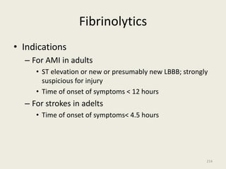 Fibrinolytics
• Indications
– For AMI in adults
• ST elevation or new or presumably new LBBB; strongly
suspicious for injury
• Time of onset of symptoms < 12 hours
– For strokes in adelts
• Time of onset of symptoms< 4.5 hours
214
 