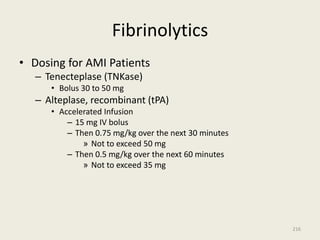 Fibrinolytics
• Dosing for AMI Patients
– Tenecteplase (TNKase)
• Bolus 30 to 50 mg
– Alteplase, recombinant (tPA)
• Accelerated Infusion
– 15 mg IV bolus
– Then 0.75 mg/kg over the next 30 minutes
» Not to exceed 50 mg
– Then 0.5 mg/kg over the next 60 minutes
» Not to exceed 35 mg
216
 