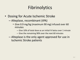 Fibrinolytics
• Dosing for Acute Ischemic Stroke
– Alteplase, recombinant (tPA)
• Give 0.9 mg/kg (maximum 90 mg) infused over 60
minutes
– Give 10% of total dose as an initial IV bolus over 1 minute
– Give the remaining 90% over the next 60 minutes
– Alteplase is the only agent approved for use in
Ischemic Stroke patients
217
 