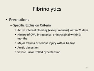 Fibrinolytics
• Precautions
– Specific Exclusion Criteria
• Active internal bleeding (except mensus) within 21 days
• History of CVA, intracranial, or intraspinal within 3
months
• Major trauma or serious injury within 14 days
• Aortic dissection
• Severe uncontrolled hypertension
218
 
