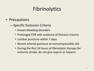 Fibrinolytics
• Precautions
– Specific Exclusion Criteria
• Known bleeding disorders
• Prolonged CPR with evidence of thoracic trauma
• Lumbar puncture within 7 days
• Recent arterial puncture at noncompressible site
• During the first 24 hours of fibrinolytic therapy for
ischemic stroke, do not give aspirin or heparin
219
 