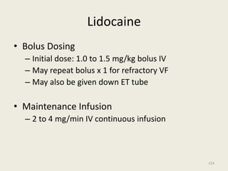 Lidocaine
• Bolus Dosing
– Initial dose: 1.0 to 1.5 mg/kg bolus IV
– May repeat bolus x 1 for refractory VF
– May also be given down ET tube
• Maintenance Infusion
– 2 to 4 mg/min IV continuous infusion
224
 