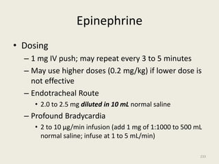 Epinephrine
• Dosing
– 1 mg IV push; may repeat every 3 to 5 minutes
– May use higher doses (0.2 mg/kg) if lower dose is
not effective
– Endotracheal Route
• 2.0 to 2.5 mg diluted in 10 mL normal saline
– Profound Bradycardia
• 2 to 10 µg/min infusion (add 1 mg of 1:1000 to 500 mL
normal saline; infuse at 1 to 5 mL/min)
233
 
