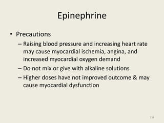 Epinephrine
• Precautions
– Raising blood pressure and increasing heart rate
may cause myocardial ischemia, angina, and
increased myocardial oxygen demand
– Do not mix or give with alkaline solutions
– Higher doses have not improved outcome & may
cause myocardial dysfunction
234
 