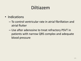 Diltiazem
• Indications
– To control ventricular rate in atrial fibrillation and
atrial flutter
– Use after adenosine to treat refractory PSVT in
patients with narrow QRS complex and adequate
blood pressure
235
 