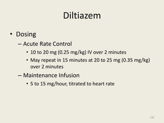 Diltiazem
• Dosing
– Acute Rate Control
• 10 to 20 mg (0.25 mg/kg) IV over 2 minutes
• May repeat in 15 minutes at 20 to 25 mg (0.35 mg/kg)
over 2 minutes
– Maintenance Infusion
• 5 to 15 mg/hour, titrated to heart rate
236
 