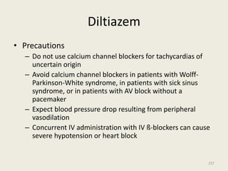 Diltiazem
• Precautions
– Do not use calcium channel blockers for tachycardias of
uncertain origin
– Avoid calcium channel blockers in patients with Wolff-
Parkinson-White syndrome, in patients with sick sinus
syndrome, or in patients with AV block without a
pacemaker
– Expect blood pressure drop resulting from peripheral
vasodilation
– Concurrent IV administration with IV ß-blockers can cause
severe hypotension or heart block
237
 