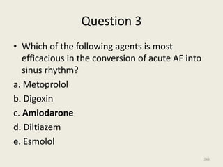 Question 3
• Which of the following agents is most
efficacious in the conversion of acute AF into
sinus rhythm?
a. Metoprolol
b. Digoxin
c. Amiodarone
d. Diltiazem
e. Esmolol
243
 