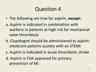 Question 4
• The following are true for aspirin, except:
a. Aspirin is indicated in combination with
warfarin in patients at high risk for mechanical
valve thrombosis
b. Clopidogrel should be administered to aspirin-
intolerant patients acutely with an STEMI
c. Aspirin is indicated in acute thrombotic stroke
d. Aspirin is FDA approved for primary
prevention of MI.
244
 