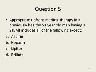 Question 5
• Appropriate upfront medical therapy in a
previously healthy 51 year old man having a
STEMI includes all of the following except:
a. Aspirin
b. Heparin
c. Lipitor
d. Brilinta
246
 