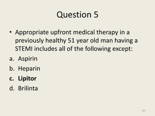 Question 5
• Appropriate upfront medical therapy in a
previously healthy 51 year old man having a
STEMI includes all of the following except:
a. Aspirin
b. Heparin
c. Lipitor
d. Brilinta
247
 