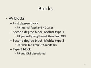 Blocks
• AV blocks
– First degree block
• PR interval fixed and > 0.2 sec
– Second degree block, Mobitz type 1
• PR gradually lengthened, then drop QRS
– Second degree block, Mobitz type 2
• PR fixed, but drop QRS randomly
– Type 3 block
• PR and QRS dissociated
46
 