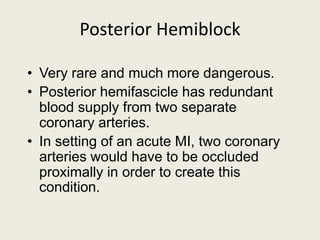 Posterior Hemiblock
• Very rare and much more dangerous.
• Posterior hemifascicle has redundant
blood supply from two separate
coronary arteries.
• In setting of an acute MI, two coronary
arteries would have to be occluded
proximally in order to create this
condition.
 