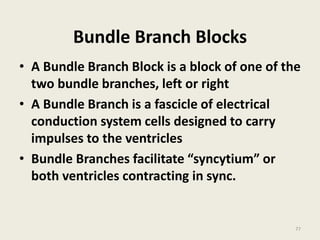 Bundle Branch Blocks
• A Bundle Branch Block is a block of one of the
two bundle branches, left or right
• A Bundle Branch is a fascicle of electrical
conduction system cells designed to carry
impulses to the ventricles
• Bundle Branches facilitate “syncytium” or
both ventricles contracting in sync.
77
 