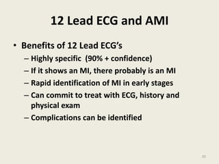 12 Lead ECG and AMI
• Benefits of 12 Lead ECG’s
– Highly specific (90% + confidence)
– If it shows an MI, there probably is an MI
– Rapid identification of MI in early stages
– Can commit to treat with ECG, history and
physical exam
– Complications can be identified
92
 