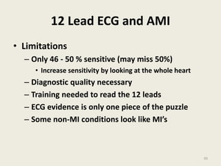 12 Lead ECG and AMI
• Limitations
– Only 46 - 50 % sensitive (may miss 50%)
• Increase sensitivity by looking at the whole heart
– Diagnostic quality necessary
– Training needed to read the 12 leads
– ECG evidence is only one piece of the puzzle
– Some non-MI conditions look like MI’s
93
 