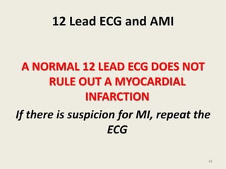 12 Lead ECG and AMI
A NORMAL 12 LEAD ECG DOES NOT
RULE OUT A MYOCARDIAL
INFARCTION
If there is suspicion for MI, repeat the
ECG
94
 
