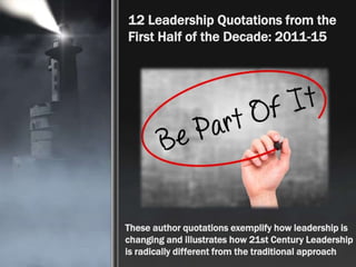 12 Leadership Quotations from the
First Half of the Decade: 2011-15
These author quotations exemplify how leadership is
changing and illustrates how 21st Century Leadership
is radically different from the traditional approach
 