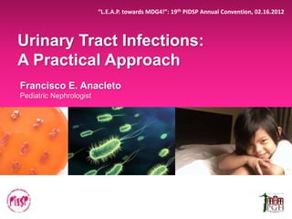 Urinary Tract Infections:
A Practical Approach
Francisco E. Anacleto
Pediatric Nephrologist
“L.E.A.P. towards MDG4!”: 19th PIDSP Annual Convention, 02.16.2012
 