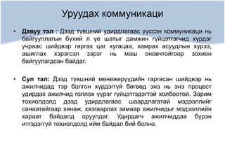 Уруудах коммуникаци
• Давуу тал : Дээд түвшний удирдлагаас үүссэн коммуникаци нь
байгууллагын бүхий л үе шатыг дамжин гүйцэтгэгчид хүрдэг
учраас шийдвэр гаргах цаг хугацаа, хамрах асуудлын хүрээ,
ашиглах хэрэгсэл зэрэг нь маш оновчтойгоор зохион
байгуулагдсан байдаг.
• Сул тал: Дээд түвшний менежерүүдийн гаргасан шийдвэр нь
ажилчидад тэр болгон хүрдэггүй бөгөөд энэ нь энэ процест
удирдах ажилчид голлох үүрэг гүйцэтгэдэгтэй холбоотой. Зарим
тохиолдолд дээд удирдлагаас шаардлагатай мэдээллийг
санаатайгаар хянаж, хязгаарлах замаар ажилчидыг мэдээллийн
хараат байдалд оруулдаг. Удирдагч ажилчиддаа бүрэн
итгэдэггүй тохиолдолд ийм байдал бий болно.
 
