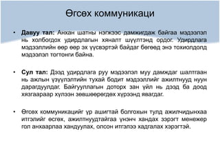 Өгсөх коммуникаци
• Давуу тал: Анхан шатны нэгжээс дамжигдаж байгаа мэдээлэл
нь холбогдох удирдлагын хяналт шүүлтэнд ордог. Удирдлага
мэдээллийн өөр өөр эх үүсвэртэй байдаг бөгөөд энэ тохиолдолд
мэдээлэл тогтонги байна.
• Сул тал: Дээд удирдлага руу мэдээлэл муу дамждаг шалтгаан
нь ажлын үзүүлэлтийн тухай бодит мэдээллийг ажилтнууд нуун
дарагдуулдаг. Байгууллагын доторх зан үйл нь дээд ба доод
хязгаараар хүлээн зөвшөөрөгдөх хүрээнд явагдаг.
• Өгсөх коммуникацийг үр ашигтай болгохын тулд ажилчидынхаа
итгэлийг өсгөх, ажилтнуудтайгаа үнэнч хандах зэрэгт менежер
гол анхаарлаа хандуулах, олсон итгэлээ хадгалах хэрэгтэй.
 