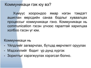 Хүмүүс хоорондоо ямар нэгэн тэмдэгт
ашиглан өөрсдийн санаа бодлыг хуваалцах
процессыг коммуникаци гэнэ. Коммуникаци нь
communication гэсэн үгнээс гаралтай харилцаа
холбоо гэсэн үг юм.
Коммуникаци нь
- Үйлдлийг загварчлах, бүтцэд өөрчлөлт оруулах
- Мэдээллийг бодит үр дүнд хүргэх
- Зорилтыг хэрэгжүүлэх хэрэгсэл болно.
Коммуникаци гэж юу вэ?
 