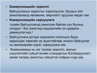 • Коммуникацийн зорилго
байгууллагын зорилтыг хэрэгжүүлэх, бусдын үйл
ажиллагаанд нөлөөлөх, өөрчлөлт оруулах явдал юм.
• Коммуникацийн хариуцлага
тухайн байгууллагад ажиллаж байгаа хүн бүхэнд
ногддог / бүх ажилчид мэдээллийн эх сурвалж
дамжуулагчид /
• Байгууллага доторх мэдээлэл солилцоо буюу
харилцааг хамгийн үр ашигтайгаар зохион байгуулах
нь менежерийн үүрэг, хариуцлага юм.
• Коммуникаци нь нэг талаас зорилго, ажлын
үзүүлэлтийн гүйцэтгэлийн стандартын боловсруулалт
нөгөө талаас ажилтны гүйцэтгэл хоёрын гүүр юм.
 