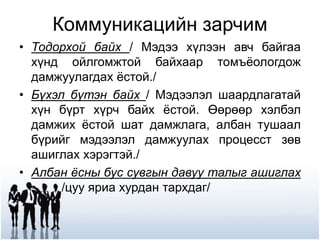 Коммуникацийн зарчим
• Тодорхой байх / Мэдээ хүлээн авч байгаа
хүнд ойлгомжтой байхаар томъёологдож
дамжуулагдах ёстой./
• Бүхэл бүтэн байх / Мэдээлэл шаардлагатай
хүн бүрт хүрч байх ёстой. Өөрөөр хэлбэл
дамжих ёстой шат дамжлага, албан тушаал
бүрийг мэдээлэл дамжуулах процесст зөв
ашиглах хэрэгтэй./
• Албан ёсны бус сувгын давуу талыг ашиглах
/цуу яриа хурдан тархдаг/
 