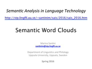 Seman&c	
  Analysis	
  in	
  Language	
  Technology	
  
http://stp.lingﬁl.uu.se/~santinim/sais/2016/sais_2016.htm  
 
Semantic Word Clouds
Marina	
  San(ni	
  
san$nim@stp.lingﬁl.uu.se	
  
	
  
Department	
  of	
  Linguis(cs	
  and	
  Philology	
  
Uppsala	
  University,	
  Uppsala,	
  Sweden	
  
	
  
Spring	
  2016	
  
	
  
	
  
 