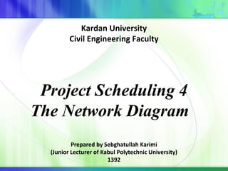 Project Scheduling 4
The Network Diagram
Prepared by Sebghatullah Karimi
(Junior Lecturer of Kabul Polytechnic University)
1392
Kardan University
Civil Engineering Faculty
 