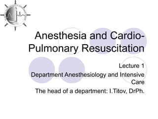 Anesthesia and Cardio-
Pulmonary Resuscitation
Lecture 1
Department Anesthesiology and Intensive
Care
The head of a department: I.Titov, DrPh.
 