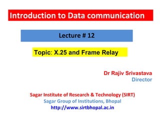 Introduction to Data communication
Topic: X.25 and Frame Relay
Lecture # 12
Dr Rajiv Srivastava
Director
Sagar Institute of Research & Technology (SIRT)
Sagar Group of Institutions, Bhopal
http://www.sirtbhopal.ac.in
 