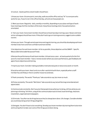 12 Lecture . Good qualitiesateamleadershouldhave:
1.Knowyour team.Atsome point,everyday,walkaroundthe office andsay"Hi" to everyone who
worksfor you.If you're not inthe office thatday,call and see how people are.
2. Meet yourteam. Regularly - daily,weeklyormonthly,dependingonyourplace andtype of work -
have meetingsof all the membersof the team.Keepthesemeetingsshort,focusedandaction-
orientated.
3. Train your team.Everyteammembershouldhave atleasttwodaystraininga year.Newerandmore
seniorcolleaguesshouldhave more.If theydon'taskto go on trainingsessions,suggestsome suitable
courses.
4.Grow your team.Throughvariedexperienceandregulartraining,youshouldbe developingeachteam
membertobe more andmore confidentandmore skilled.
5.Setobjectivesforeachteammember.Asfaras possible,these objective suchbe SMART - Specific
Measurable Achievable ResourcedTimed.
6.Reviewthe performanceof eachteammember.Atleastonce a year - at leastquarterlyforthe first
yearof a newteammember- have a review sessionwhere youassessperformance,give feedbackand
agree future objectivesandtraining.
7.Inspire yourteam.Considermakingavailableamotivationalquote orstoryeveryweek ormonth.
8.Socialise withyourteam.Have lunchoran after-workdrinkwiththem, especiallywhenastaff
memberhasa birthdayor there'sanotherreasontocelebrate.
9.Thank constantly.The words"Thankyou"take secondsto say,but meanso much.
10.Praise constantly.The words"Well done"take secondstosay,butwill be longrememberedand
appreciated.
11.Communicate constantly.Don'tassume thatpeople know whatyou're doing,still lesswhatyouare
planningorthinking.Tell them, usingall the communicationtoolstohand:teambriefings,electronic
newsletters,organisational newspapers.
12.Eliminate.Toooftenwe dothingsbecause they've alwaysbeendone.Life changes.Considerwhether
youcouldstop doingcertainthingsaltogether.
13.Delegate.Youdon'thave to do everything.Developyourteammembersbytrainingthemtodomore
and trustingthemtotake oversome of the thingsyou've beendoing.
 