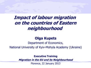 Impact of labour migration
   on the countries of Eastern
        neighbourhood
                  Olga Kupets
             Department of Economics,
National University of Kyiv-Mohyla Academy (Ukraine)

                 Executive Training
      Migration in the EU and its Neighbourhood
               Florence, 22 January 2013
 